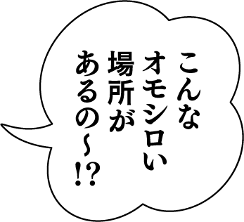 こんなオモシロい場所があるの〜！？